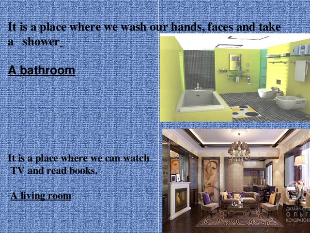 It is a place where we wash our hands, faces and take a shower   A bathroom  It is a place where we can watch  TV and read books.   A living room 