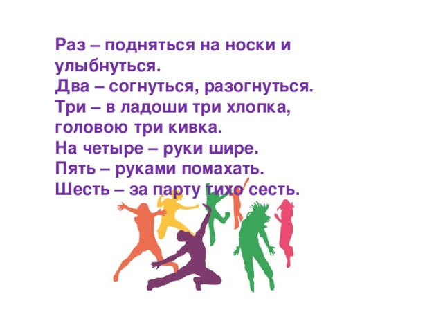 Раз – подняться на носки и улыбнуться. Два – согнуться, разогнуться. Три – в ладоши три хлопка, головою три кивка. На четыре – руки шире. Пять – руками помахать. Шесть – за парту тихо сесть.  