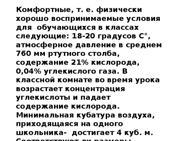 Комфортные, т. е. физически хорошо воспринимаемые условия для обучающихся в классах следующие: 18-20 градусов C°, атмосферное давление в среднем 760 мм ртутного столба, содержание 21% кислорода, 0,04% углекислого газа. В классной комнате во время урока возрастает концентрация углекислоты и падает содержание кислорода. Минимальная кубатура воздуха, приходящаяся на одного школьника- достигает 4 куб. м. Соответствуют ли размеры нашего класса и наполняемость его нормам СанПиН? Что для этого необходимо знать? 