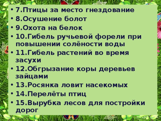 7.Птицы за место гнездование 8.Осушение болот 9.Охота на белок 10.Гибель ручьевой форели при повышении солёности воды 11.Гибель растений во время засухи 12.Обгрызание коры деревьев зайцами 13.Росянка ловит насекомых 14.Перелёты птиц 15.Вырубка лесов для постройки дорог 