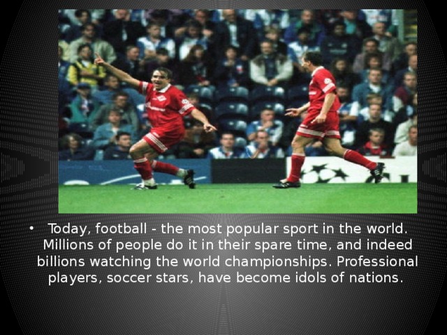 Today, football - the most popular sport in the world. Millions of people do it in their spare time, and indeed billions watching the world championships. Professional players, soccer stars, have become idols of nations.  