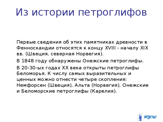 Из истории петроглифов   Первые сведения об этих памятниках древности в Фенноскандии относятся к концу XVIII - началу XIX вв. (Швеция, северная Норвегия).  В 1848 году обнаружены Онежские петроглифы.  В 20-30-ых годах XX века открыты петроглифы Беломорья. К числу самых выразительных и ценных можно отнести четыре скопления: Немфорсен (Швеция), Альта (Норвегия), Онежские и Беломорские петроглифы (Карелия). 