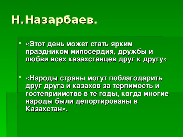 «Этот день может стать ярким праздником милосердия, дружбы и любви всех казахстанцев друг к другу»  «Народы страны могут поблагодарить друг друга и казахов за терпимость и гостеприимство в те годы, когда многие народы были депортированы в Казахстан».   