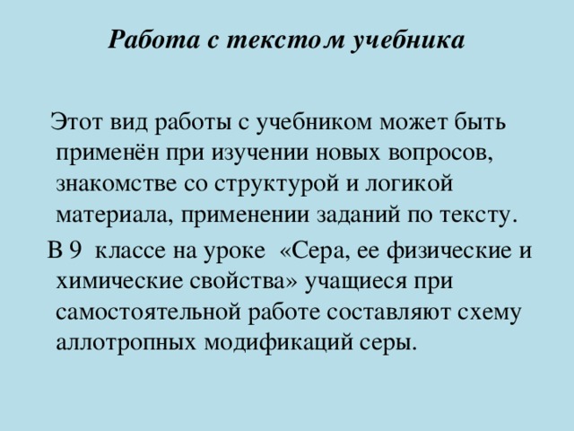 Работа с текстом учебника    Этот вид работы с учебником может быть применён при изучении новых вопросов, знакомстве со структурой и логикой материала, применении заданий по тексту.  В 9 классе на уроке «Сера, ее физические и химические свойства» учащиеся при самостоятельной работе составляют схему аллотропных модификаций серы. 