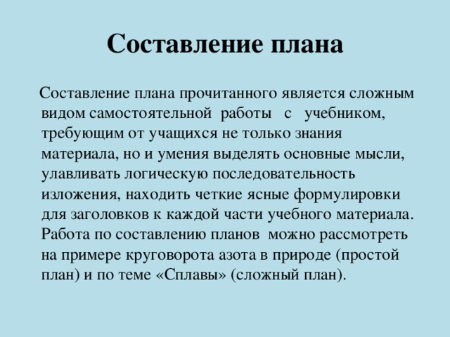 Составление плана  Составление плана прочитанного является сложным видом самостоятельной работы с учебником, требующим от учащихся не только знания материала, но и умения выделять основные мысли, улавливать логическую последовательность изложения, находить четкие ясные формулировки для заголовков к каждой части учебного материала.  Работа по составлению планов можно рассмотреть на примере круговорота азота в природе (простой план) и по теме «Сплавы» (сложный план). 