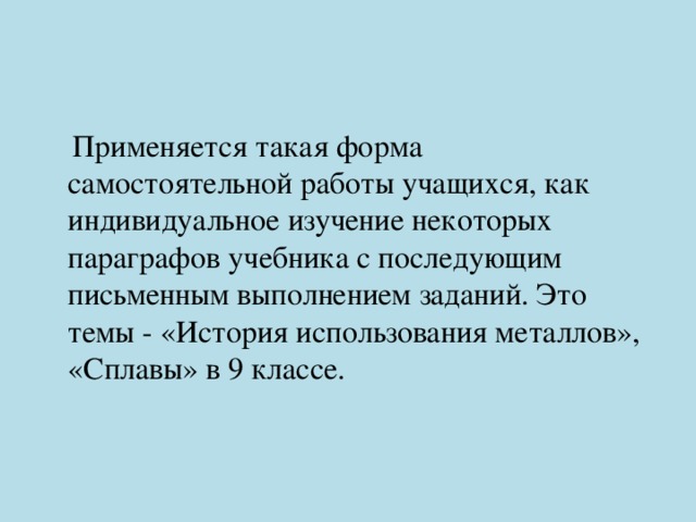  Применяется такая форма самостоятельной работы учащихся, как индивидуальное изучение некоторых параграфов учебника с последующим письменным выполнением заданий. Это темы - «История использования металлов», «Сплавы» в 9 классе. 