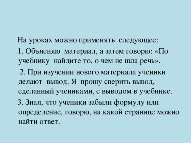  На уроках можно применять следующее:  1. Объясняю материал, а затем говорю: «По учебнику найдите то, о чем не шла речь».  2. При изучении нового материала ученики делают вывод. Я прошу сверить вывод, сделанный учениками, с выводом в учебнике.  3. Зная, что ученики забыли формулу или определение, говорю, на какой странице можно найти ответ. 