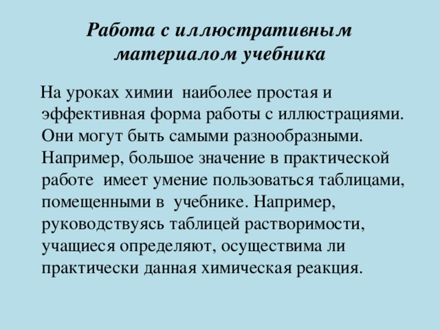 Работа с иллюстративным материалом учебника    На уроках химии наиболее простая и эффективная форма работы с иллюстрациями. Они могут быть самыми разнообразными. Например, большое значение в практической работе имеет умение пользоваться таблицами, помещенными в учебнике. Например, руководствуясь таблицей растворимости, учащиеся определяют, осуществима ли практически данная химическая реакция. 