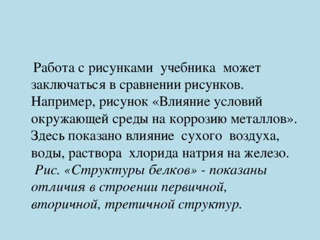  Работа с рисунками учебника может заключаться в сравнении рисунков. Например, рисунок «Влияние условий окружающей среды на коррозию металлов». Здесь показано влияние сухого воздуха, воды, раствора хлорида натрия на железо. Рис. «Структуры белков» - показаны отличия в строении первичной, вторичной, третичной структур. 