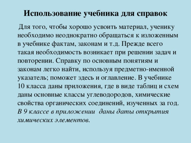 Использование учебника для справок    Для того, чтобы хорошо усвоить материал, ученику необходимо неоднократно обращаться к изложенным в учебнике фактам, законам и т.д. Прежде всего такая необходимость возникает при решении задач и повторении. Справку по основным понятиям и законам легко найти, используя предметно-именной указатель; поможет здесь и оглавление. В учебнике 10 класса даны приложения, где в виде таблиц и схем даны основные классы углеводородов, химические свойства органических соединений, изученных за год. В 9 классе в приложении даны даты открытия химических элементов. 