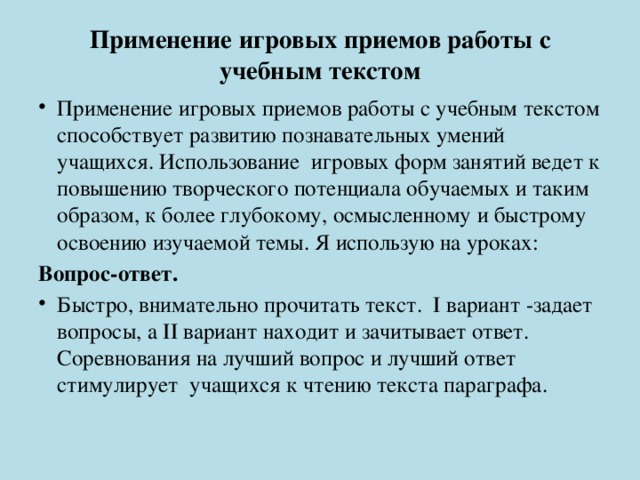 Применение игровых приемов работы с учебным текстом   Применение игровых приемов работы с учебным текстом  способствует развитию познавательных умений учащихся. Использование игровых форм занятий ведет к повышению творческого потенциала обучаемых и таким образом, к более глубокому, осмысленному и быстрому освоению изучаемой темы. Я использую на уроках: Вопрос-ответ. Быстро, внимательно прочитать текст. I вариант -задает вопросы, а II вариант находит и зачитывает ответ. Соревнования на лучший вопрос и лучший ответ стимулирует учащихся к чтению текста параграфа. 