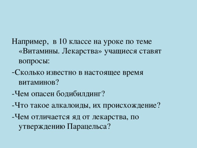 Например, в 10 классе на уроке по теме «Витамины. Лекарства» учащиеся ставят вопросы: - Сколько известно в настоящее время витаминов? -Чем опасен бодибилдинг? -Что такое алкалоиды, их происхождение? -Чем отличается яд от лекарства, по утверждению Парацельса? 