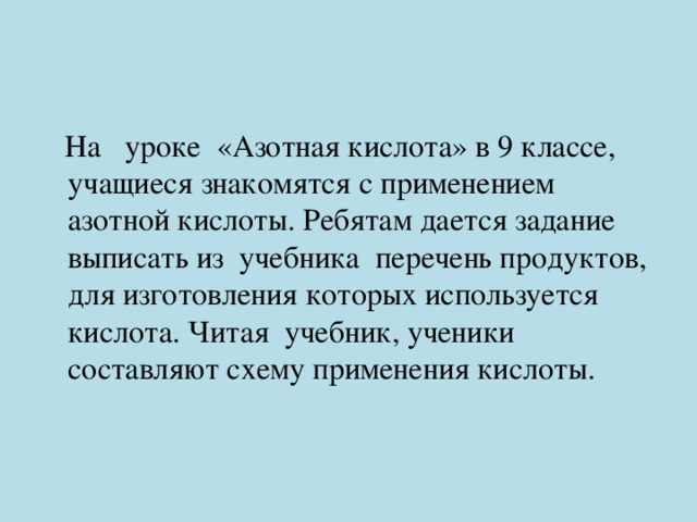  На уроке «Азотная кислота» в 9 классе, учащиеся знакомятся с применением азотной кислоты. Ребятам дается задание выписать из учебника перечень продуктов, для изготовления которых используется кислота. Читая учебник, ученики составляют схему применения кислоты. 