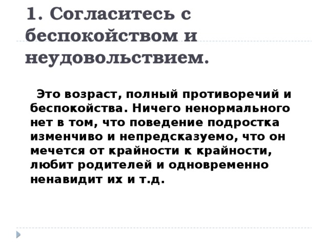 1. Согласитесь с беспокойством и неудовольствием.  Это возраст, полный противоречий и беспокойства. Ничего ненормального нет в том, что поведение подростка изменчиво и непредсказуемо, что он мечется от крайности к крайности, любит родителей и одновременно ненавидит их и т.д. 