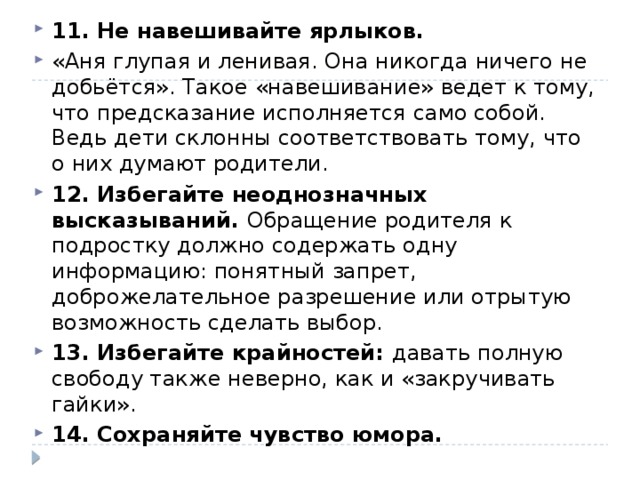 11. Не навешивайте ярлыков. «Аня глупая и ленивая. Она никогда ничего не добьётся». Такое «навешивание» ведет к тому, что предсказание исполняется само собой. Ведь дети склонны соответствовать тому, что о них думают родители. 12. Избегайте неоднозначных высказываний. Обращение родителя к подростку должно содержать одну информацию: понятный запрет, доброжелательное разрешение или отрытую возможность сделать выбор. 13. Избегайте крайностей: давать полную свободу также неверно, как и «закручивать гайки». 14. Сохраняйте чувство юмора. 