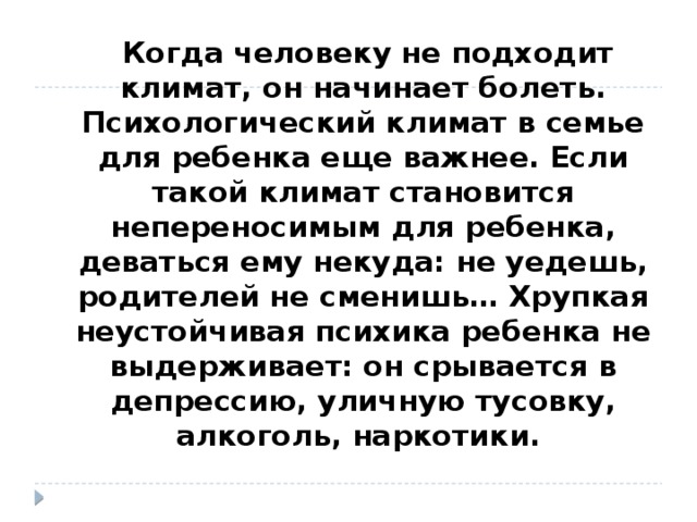  Когда человеку не подходит климат, он начинает болеть. Психологический климат в семье для ребенка еще важнее. Если такой климат становится непереносимым для ребенка, деваться ему некуда: не уедешь, родителей не сменишь… Хрупкая неустойчивая психика ребенка не выдерживает: он срывается в депрессию, уличную тусовку, алкоголь, наркотики. 