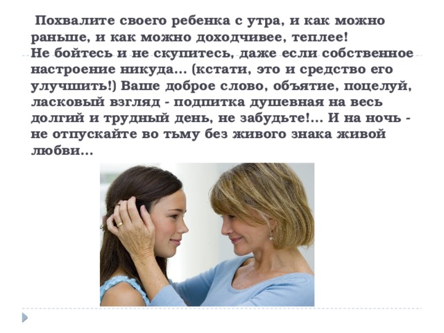  Похвалите своего ребенка с утра, и как можно раньше, и как можно доходчивее, теплее!  Не бойтесь и не скупитесь, даже если собственное настроение никуда… (кстати, это и средство его улучшить!) Ваше доброе слово, объятие, поцелуй, ласковый взгляд - подпитка душевная на весь долгий и трудный день, не забудьте!… И на ночь - не отпускайте во тьму без живого знака живой любви… 