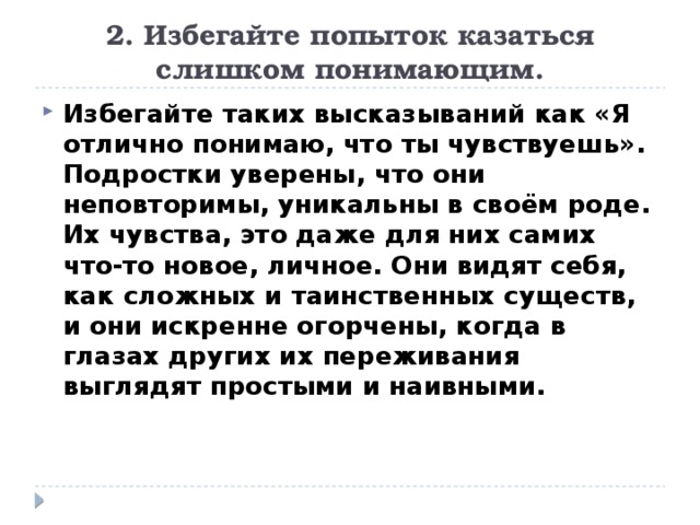 2. Избегайте попыток казаться слишком понимающим. Избегайте таких высказываний как «Я отлично понимаю, что ты чувствуешь». Подростки уверены, что они неповторимы, уникальны в своём роде. Их чувства, это даже для них самих что-то новое, личное. Они видят себя, как сложных и таинственных существ, и они искренне огорчены, когда в глазах других их переживания выглядят простыми и наивными. 