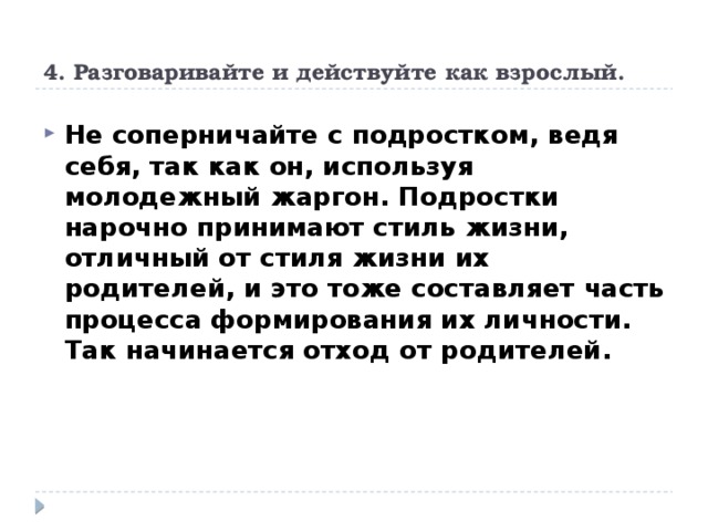 4. Разговаривайте и действуйте как взрослый.   Не соперничайте с подростком, ведя себя, так как он, используя молодежный жаргон. Подростки нарочно принимают стиль жизни, отличный от стиля жизни их родителей, и это тоже составляет часть процесса формирования их личности. Так начинается отход от родителей. 