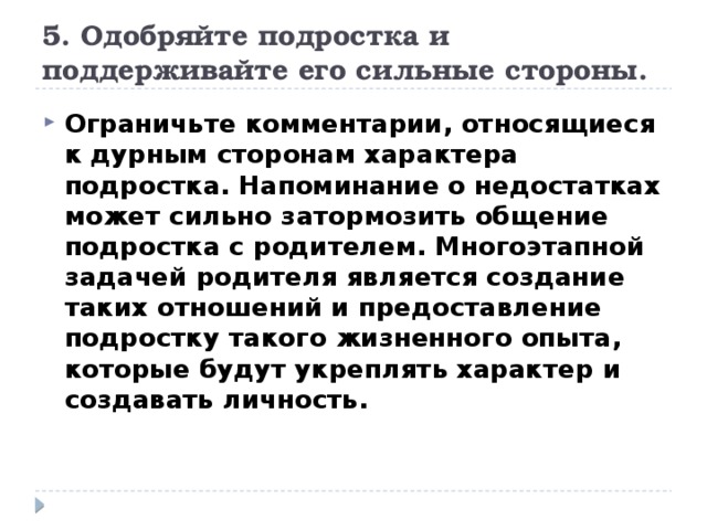 5. Одобряйте подростка и поддерживайте его сильные стороны. Ограничьте комментарии, относящиеся к дурным сторонам характера подростка. Напоминание о недостатках может сильно затормозить общение подростка с родителем. Многоэтапной задачей родителя является создание таких отношений и предоставление подростку такого жизненного опыта, которые будут укреплять характер и создавать личность. 