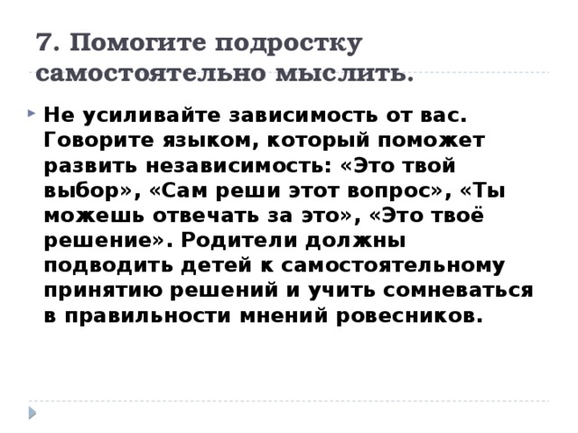 7. Помогите подростку самостоятельно мыслить. Не усиливайте зависимость от вас. Говорите языком, который поможет развить независимость: «Это твой выбор», «Сам реши этот вопрос», «Ты можешь отвечать за это», «Это твоё решение». Родители должны подводить детей к самостоятельному принятию решений и учить сомневаться в правильности мнений ровесников. 