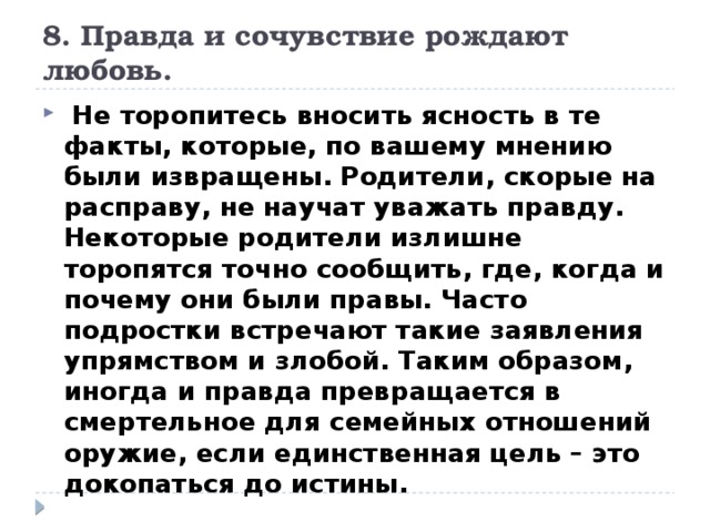 8. Правда и сочувствие рождают любовь.  Не торопитесь вносить ясность в те факты, которые, по вашему мнению были извращены. Родители, скорые на расправу, не научат уважать правду. Некоторые родители излишне торопятся точно сообщить, где, когда и почему они были правы. Часто подростки встречают такие заявления упрямством и злобой. Таким образом, иногда и правда превращается в смертельное для семейных отношений оружие, если единственная цель – это докопаться до истины. 