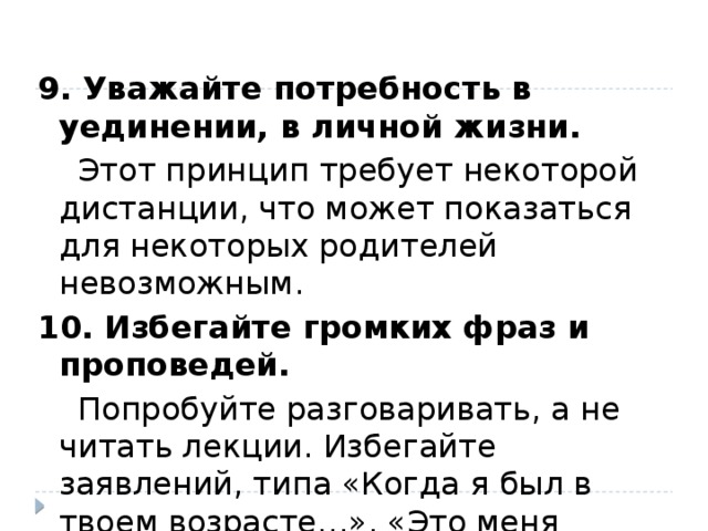 9. Уважайте потребность в уединении, в личной жизни.  Этот принцип требует некоторой дистанции, что может показаться для некоторых родителей невозможным. 10. Избегайте громких фраз и проповедей.  Попробуйте разговаривать, а не читать лекции. Избегайте заявлений, типа «Когда я был в твоем возрасте…», «Это меня ранит больше чем, тебя…». 