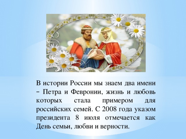 В истории России мы знаем два имени – Петра и Февронии, жизнь и любовь которых стала примером для российских семей. С 2008 года указом президента 8 июля отмечается как День семьи, любви и верности.