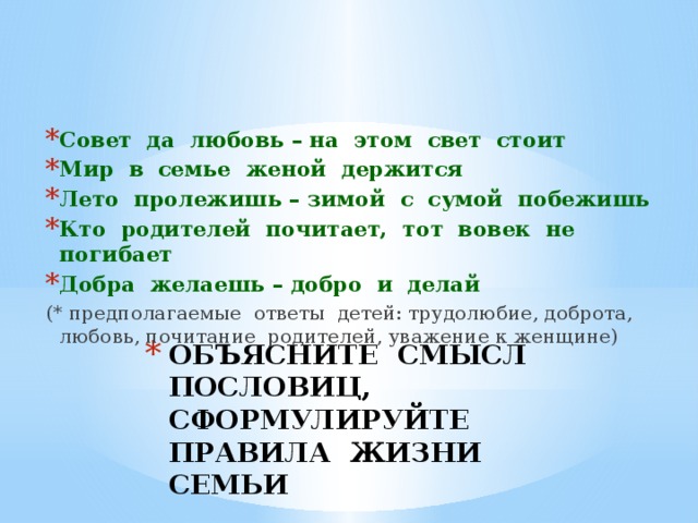 Совет да любовь – на этом свет стоит Мир в семье женой держится Лето пролежишь – зимой с сумой побежишь Кто родителей почитает, тот вовек не погибает Добра желаешь – добро и делай (* предполагаемые ответы детей: трудолюбие, доброта, любовь, почитание родителей, уважение к женщине) ОБЪЯСНИТЕ СМЫСЛ ПОСЛОВИЦ,  СФОРМУЛИРУЙТЕ ПРАВИЛА ЖИЗНИ СЕМЬИ