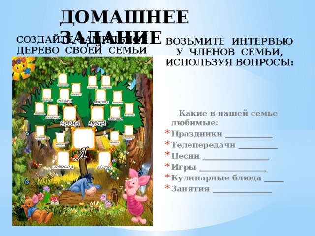 ДОМАШНЕЕ ЗАДАНИЕ СОЗДАЙТЕ ФАМИЛЬНОЕ ДЕРЕВО СВОЕЙ СЕМЬИ ВОЗЬМИТЕ ИНТЕРВЬЮ У ЧЛЕНОВ СЕМЬИ, ИСПОЛЬЗУЯ ВОПРОСЫ:  Какие в нашей семье любимые: Праздники ____________ Телепередачи __________ Песни _________________ Игры _________________ Кулинарные блюда _____ Занятия _______________