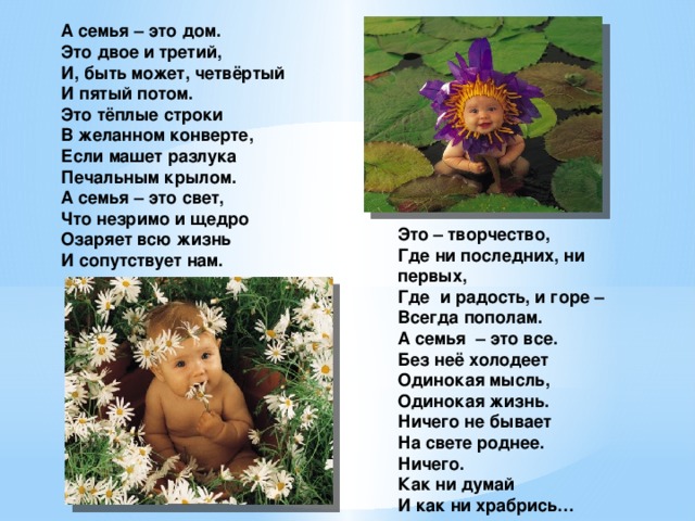 А семья – это дом. Это двое и третий, И, быть может, четвёртый И пятый потом. Это тёплые строки В желанном конверте, Если машет разлука Печальным крылом. А семья – это свет, Что незримо и щедро Озаряет всю жизнь И сопутствует нам. Это – творчество, Где ни последних, ни первых, Где и радость, и горе – Всегда пополам. А семья – это все. Без неё холодеет Одинокая мысль, Одинокая жизнь. Ничего не бывает На свете роднее. Ничего. Как ни думай И как ни храбрись…