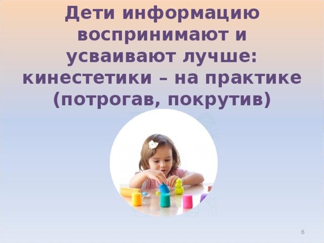 Дети информацию воспринимают и усваивают лучше:  кинестетики – на практике (потрогав, покрутив)  
