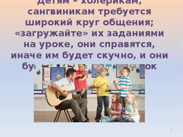 Детям – холерикам, сангвиникам требуется широкий круг общения; «загружайте» их заданиями на уроке, они справятся, иначе им будет скучно, и они будут мешать вести урок  