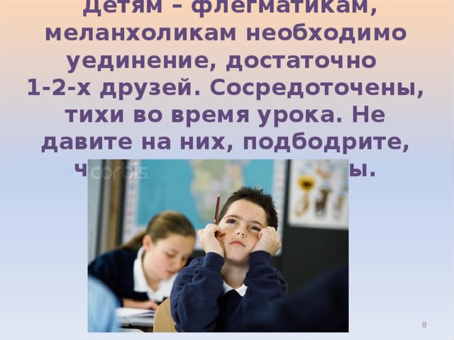  Детям – флегматикам, меланхоликам необходимо уединение, достаточно  1-2-х друзей. Сосредоточены, тихи во время урока. Не давите на них, подбодрите, чтобы поверил в силы.  