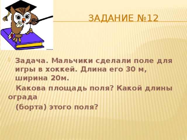  Задание №12 Задача. Мальчики сделали поле для игры в хоккей. Длина его 30 м, ширина 20м.  Какова площадь поля? Какой длины ограда  (борта) этого поля? 