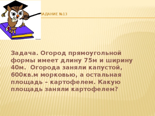    Задание №13   Задача. Огород прямоугольной формы имеет длину 75м и ширину 40м. Огорода заняли капустой, 600кв.м морковью, а остальная площадь – картофелем. Какую площадь заняли картофелем? 