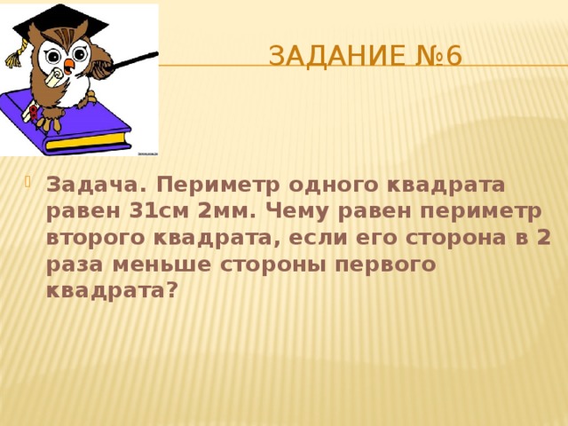  Задание №6 Задача. Периметр одного квадрата равен 31см 2мм. Чему равен периметр второго квадрата, если его сторона в 2 раза меньше стороны первого квадрата? 