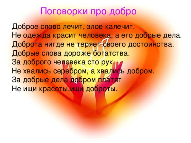 Поговорки про добро Доброе слово лечит, злое калечит.  Не одежда красит человека, а его добрые дела.  Доброта нигде не теряет своего достоинства.  Добрые слова дороже богатства.  За доброго человека сто рук.  Не хвались серебром, а хвались добром.  За добрые дела добром платят Не ищи красоты,ищи доброты. 
