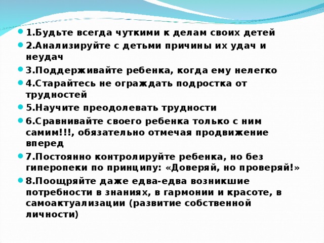 1.Будьте всегда чуткими к делам своих детей 2.Анализируйте с детьми причины их удач и неудач 3.Поддерживайте ребенка, когда ему нелегко 4.Старайтесь не ограждать подростка от трудностей 5.Научите преодолевать трудности 6.Сравнивайте своего ребенка только с ним самим!!!, обязательно отмечая продвижение вперед 7.Постоянно контролируйте ребенка, но без гиперопеки по принципу: «Доверяй, но проверяй!» 8.Поощряйте даже едва-едва возникшие потребности в знаниях, в гармонии и красоте, в самоактуализации (развитие собственной личности)  