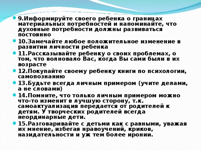 9.Информируйте своего ребенка о границах материальных потребностей и напоминайте, что духовные потребности должны развиваться постоянно 10.Замечайте любое положительное изменение в развитии личности ребенка 11.Рассказывайте ребенку о своих проблемах, о том, что волновало Вас, когда Вы сами были в их возрасте 12.Покупайте своему ребенку книги по психологии, самопознанию 13.Будьте всегда личным примером (учите делами, а не словами) 14.Помните, что только личным примером можно что-то изменит в лучшую сторону, т.к. самоактуализация передается от родителей к детям. У творческих родителей всегда неординарные дети. 15.Разговаривайте с детьми как с равными, уважая их мнение, избегая нравоучений, криков, назидательности и уж тем более иронии.  