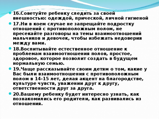 16.Советуйте ребенку следить за своей внешностью: одеждой, прической, личной гигиеной 17.Ни в коем случае не запрещайте подростку отношений с противоположным полом, не пресекайте разговоры на темы взаимоотношений мальчиков и девочек, чтобы избежать недоверия между вами. 18.Воспитывайте естественное отношение к проблемам взаимоотношения полов, простое, здоровое, которое позволит создать в будущем нормальную семью. 19.Чаще рассказывайте своим детям о том, какие у Вас были взаимоотношения с противоположным полом в 14-15 лет, делая акцент на благородстве, культуре чувств, уважении друг к другу, ответственности друг за друга. 20.Вашему ребенку будет интересно узнать, как познакомились его родители, как развивались из отношения.  
