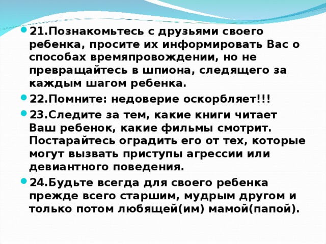 21.Познакомьтесь с друзьями своего ребенка, просите их информировать Вас о способах времяпровождении, но не превращайтесь в шпиона, следящего за каждым шагом ребенка. 22.Помните: недоверие оскорбляет!!! 23.Следите за тем, какие книги читает Ваш ребенок, какие фильмы смотрит. Постарайтесь оградить его от тех, которые могут вызвать приступы агрессии или девиантного поведения. 24.Будьте всегда для своего ребенка прежде всего старшим, мудрым другом и только потом любящей(им) мамой(папой).  