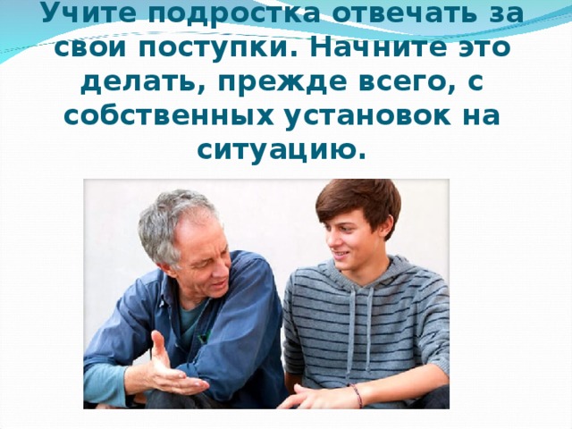 Учите подростка отвечать за свои поступки. Начните это делать, прежде всего, с собственных установок на ситуацию. 
