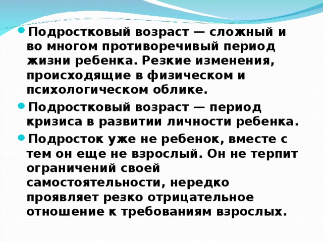 Подростковый возраст — сложный и во многом противоречивый период жизни ребенка. Резкие изменения, происходящие в физическом и психологическом облике. Подростковый возраст — период кризиса в развитии личности ребенка. Подросток уже не ребенок, вместе с тем он еще не взрослый. Он не терпит ограничений своей самостоятельности, нередко проявляет резко отрицательное отношение к требованиям взрослых.  