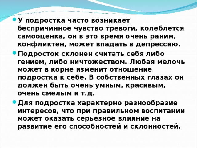 У подростка часто возникает беспричинное чувство тревоги, колеблется самооценка, он в это время очень раним, конфликтен, может впадать в депрессию. Подросток склонен считать себя либо гением, либо ничтожеством. Любая мелочь может в корне изменит отношение подростка к себе. В собственных глазах он должен быть очень умным, красивым, очень смелым и т.д. Для подростка характерно разнообразие интересов, что при правильном воспитании может оказать серьезное влияние на развитие его способностей и склонностей.  