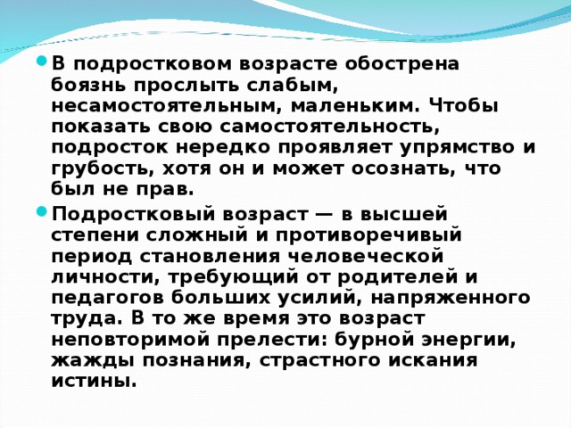 В подростковом возрасте обострена боязнь прослыть слабым, несамостоятельным, маленьким. Чтобы показать свою самостоятельность, подросток нередко проявляет упрямство и грубость, хотя он и может осознать, что был не прав. Подростковый возраст — в высшей степени сложный и противоречивый период становления человеческой личности, требующий от родителей и педагогов больших усилий, напряженного труда. В то же время это возраст неповторимой прелести: бурной энергии, жажды познания, страстного искания истины.  