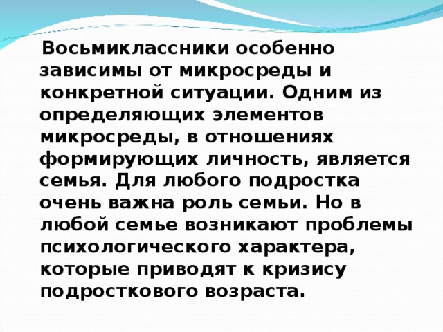  Восьмиклассники особенно зависимы от микросреды и конкретной ситуации. Одним из определяющих элементов микросреды, в отношениях формирующих личность, является семья. Для любого подростка очень важна роль семьи. Но в любой семье возникают проблемы психологического характера, которые приводят к кризису подросткового возраста. 