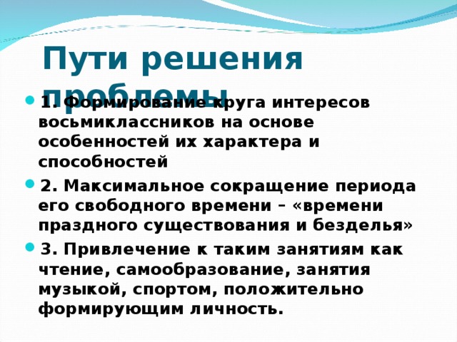 Пути решения проблемы 1. Формирование круга интересов восьмиклассников на основе особенностей их характера и способностей 2. Максимальное сокращение периода его свободного времени – «времени праздного существования и безделья» 3. Привлечение к таким занятиям как чтение, самообразование, занятия музыкой, спортом, положительно формирующим личность.  