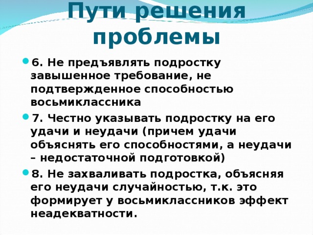 Пути решения проблемы 6. Не предъявлять подростку завышенное требование, не подтвержденное способностью восьмиклассника 7. Честно указывать подростку на его удачи и неудачи (причем удачи объяснять его способностями, а неудачи – недостаточной подготовкой) 8. Не захваливать подростка, объясняя его неудачи случайностью, т.к. это формирует у восьмиклассников эффект неадекватности.  