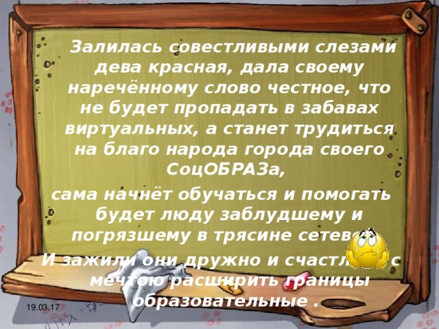  Залилась совестливыми слезами дева красная, дала своему наречённому слово честное, что не будет пропадать в забавах виртуальных, а станет трудиться на благо народа города своего СоцОБРАЗа, сама начнёт обучаться и помогать будет люду заблудшему и погрязшему в трясине сетевой. И зажили они дружно и счастливо с мечтою расширить границы образовательные . 19.03.17 